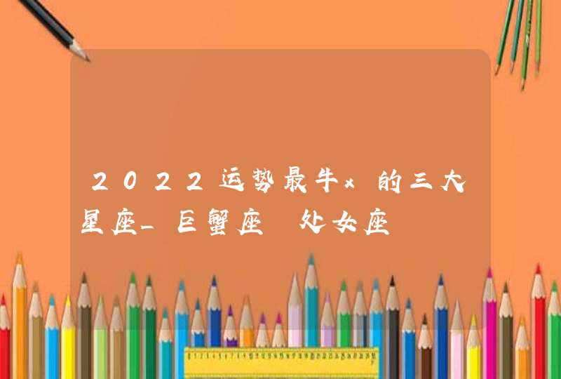 2022运势最牛x的三大星座_巨蟹座 处女座